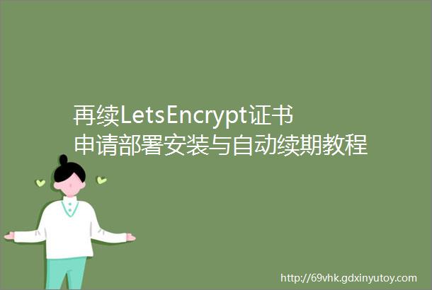 再续LetsEncrypt证书申请部署安装与自动续期教程